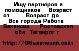 Ищу партнёров и помощников  › Возраст от ­ 16 › Возраст до ­ 35 - Все города Работа » Вакансии   . Ростовская обл.,Таганрог г.